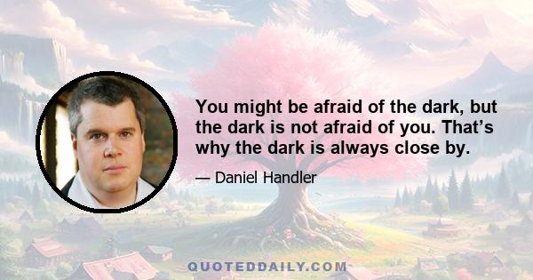 You might be afraid of the dark, but the dark is not afraid of you. That’s why the dark is always close by.