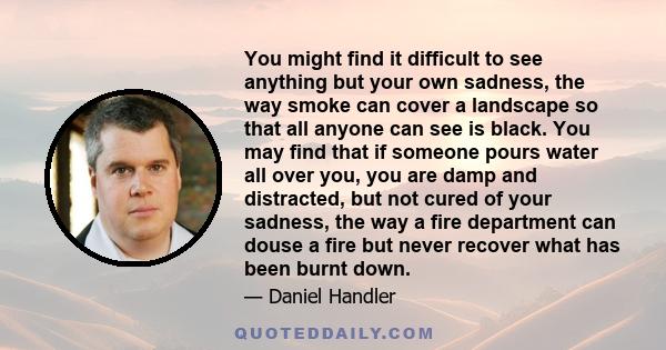 You might find it difficult to see anything but your own sadness, the way smoke can cover a landscape so that all anyone can see is black. You may find that if someone pours water all over you, you are damp and