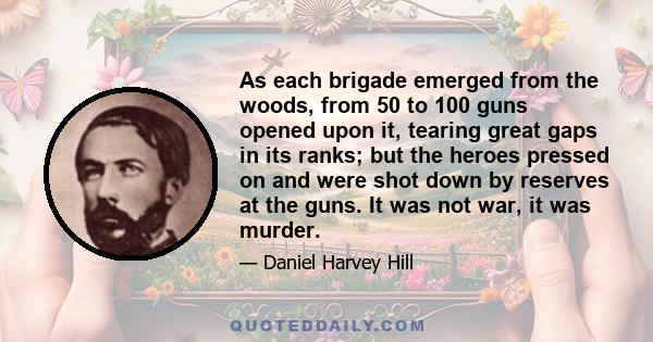 As each brigade emerged from the woods, from 50 to 100 guns opened upon it, tearing great gaps in its ranks; but the heroes pressed on and were shot down by reserves at the guns. It was not war, it was murder.