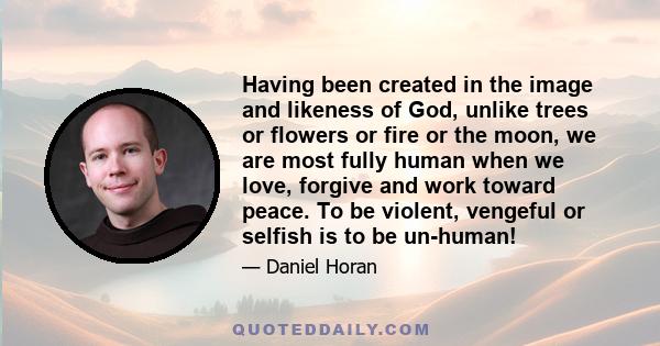 Having been created in the image and likeness of God, unlike trees or flowers or fire or the moon, we are most fully human when we love, forgive and work toward peace. To be violent, vengeful or selfish is to be