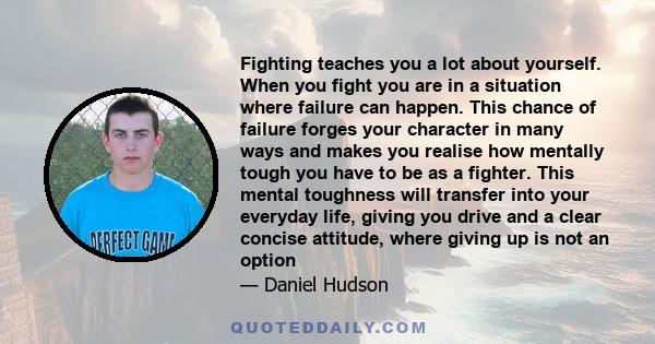 Fighting teaches you a lot about yourself. When you fight you are in a situation where failure can happen. This chance of failure forges your character in many ways and makes you realise how mentally tough you have to