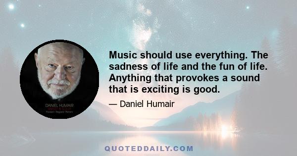 Music should use everything. The sadness of life and the fun of life. Anything that provokes a sound that is exciting is good.