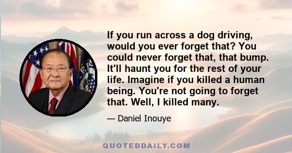 If you run across a dog driving, would you ever forget that? You could never forget that, that bump. It'll haunt you for the rest of your life. Imagine if you killed a human being. You're not going to forget that. Well, 