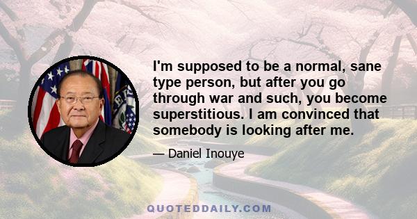 I'm supposed to be a normal, sane type person, but after you go through war and such, you become superstitious. I am convinced that somebody is looking after me.