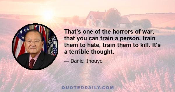 That's one of the horrors of war, that you can train a person, train them to hate, train them to kill. It's a terrible thought.