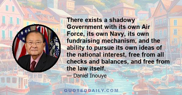 There exists a shadowy Government with its own Air Force, its own Navy, its own fundraising mechanism, and the ability to pursue its own ideas of the national interest, free from all checks and balances, and free from