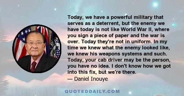 Today, we have a powerful military that serves as a deterrent, but the enemy we have today is not like World War II, where you sign a piece of paper and the war is over. Today they're not in uniform. In my time we knew