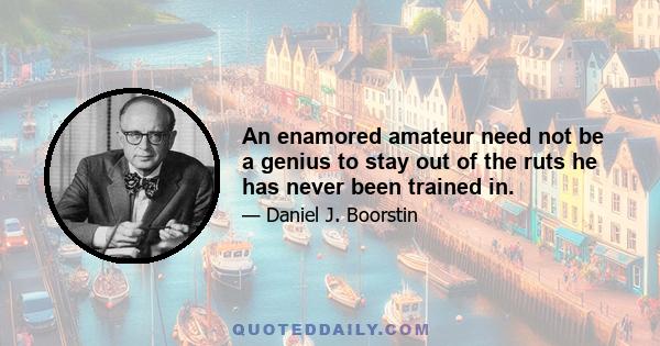 An enamored amateur need not be a genius to stay out of the ruts he has never been trained in.