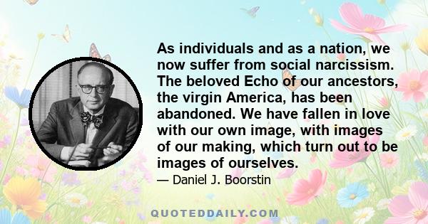 As individuals and as a nation, we now suffer from social narcissism. The beloved Echo of our ancestors, the virgin America, has been abandoned. We have fallen in love with our own image, with images of our making,