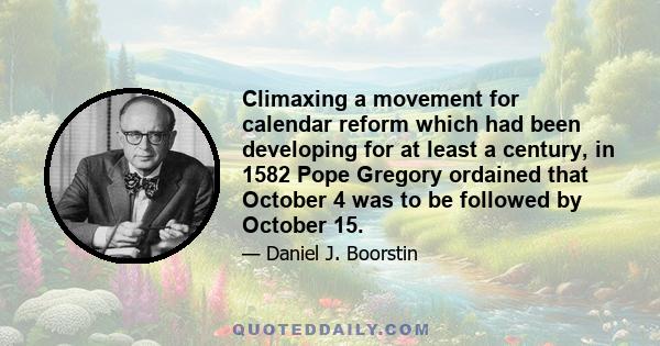 Climaxing a movement for calendar reform which had been developing for at least a century, in 1582 Pope Gregory ordained that October 4 was to be followed by October 15.