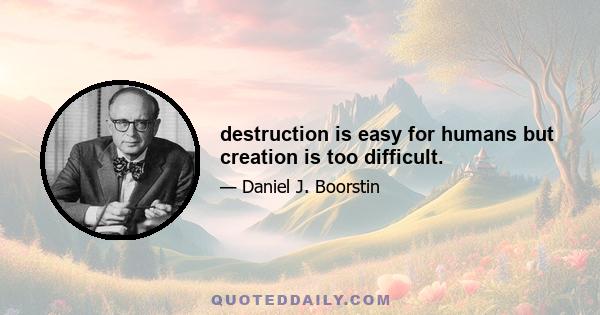 destruction is easy for humans but creation is too difficult.