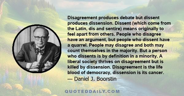 Disagreement produces debate but dissent produces dissension. Dissent (which come from the Latin, dis and sentire) means originally to feel apart from others. People who disagree have an argument, but people who dissent 