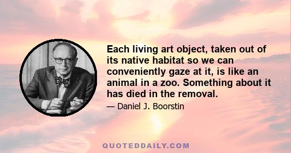 Each living art object, taken out of its native habitat so we can conveniently gaze at it, is like an animal in a zoo. Something about it has died in the removal.