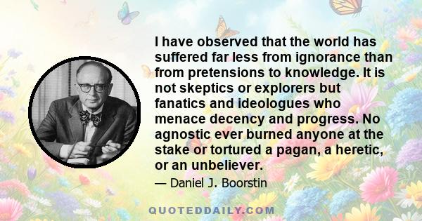 I have observed that the world has suffered far less from ignorance than from pretensions to knowledge. It is not skeptics or explorers but fanatics and ideologues who menace decency and progress. No agnostic ever