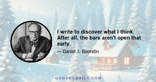 I write to discover what I think. After all, the bars aren't open that early.