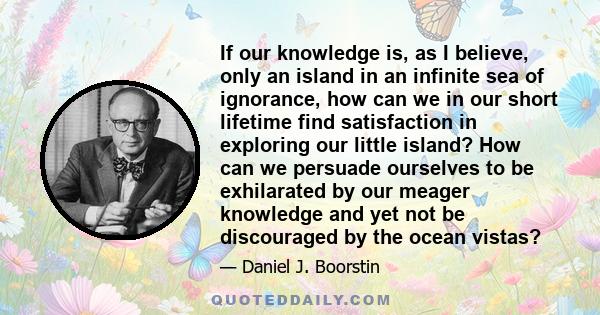 If our knowledge is, as I believe, only an island in an infinite sea of ignorance, how can we in our short lifetime find satisfaction in exploring our little island? How can we persuade ourselves to be exhilarated by