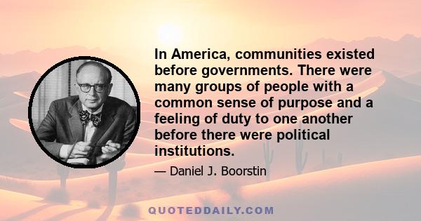 In America, communities existed before governments. There were many groups of people with a common sense of purpose and a feeling of duty to one another before there were political institutions.