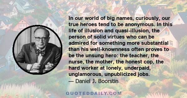 In our world of big names, curiously, our true heroes tend to be anonymous. In this life of illusion and quasi-illusion, the person of solid virtues who can be admired for something more substantial than his