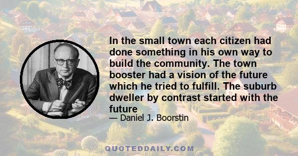 In the small town each citizen had done something in his own way to build the community. The town booster had a vision of the future which he tried to fulfill. The suburb dweller by contrast started with the future