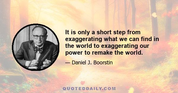 It is only a short step from exaggerating what we can find in the world to exaggerating our power to remake the world. Expecting more novelty than there is, more greatness than there is, and more strangeness than there