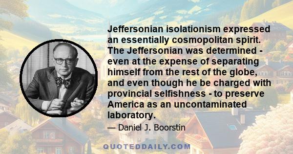 Jeffersonian isolationism expressed an essentially cosmopolitan spirit. The Jeffersonian was determined - even at the expense of separating himself from the rest of the globe, and even though he be charged with