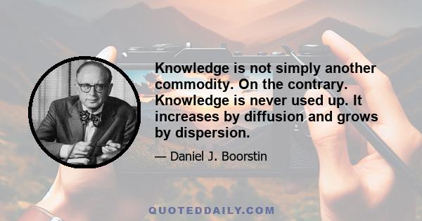 Knowledge is not simply another commodity. On the contrary. Knowledge is never used up. It increases by diffusion and grows by dispersion.