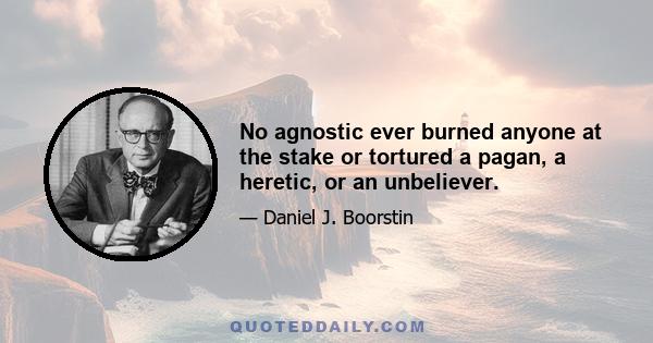 No agnostic ever burned anyone at the stake or tortured a pagan, a heretic, or an unbeliever.