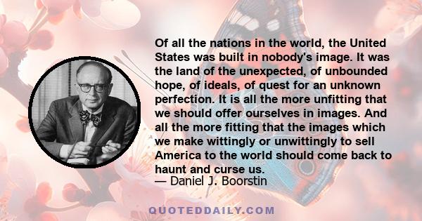 Of all the nations in the world, the United States was built in nobody's image. It was the land of the unexpected, of unbounded hope, of ideals, of quest for an unknown perfection. It is all the more unfitting that we