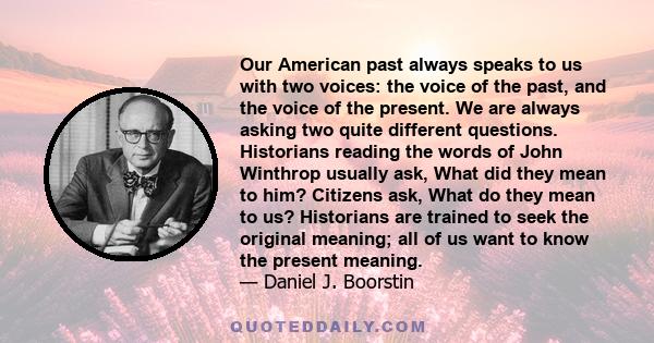 Our American past always speaks to us with two voices: the voice of the past, and the voice of the present. We are always asking two quite different questions. Historians reading the words of John Winthrop usually ask,