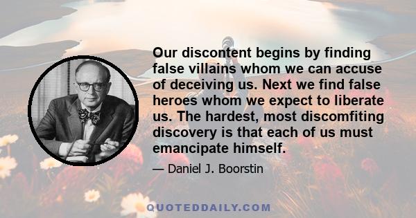 Our discontent begins by finding false villains whom we can accuse of deceiving us. Next we find false heroes whom we expect to liberate us. The hardest, most discomfiting discovery is that each of us must emancipate