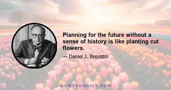 Planning for the future without a sense of history is like planting cut flowers.