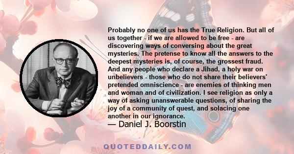 Probably no one of us has the True Religion. But all of us together - if we are allowed to be free - are discovering ways of conversing about the great mysteries. The pretense to know all the answers to the deepest