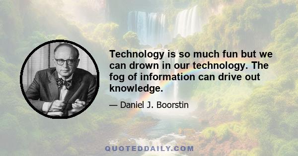 Technology is so much fun but we can drown in our technology. The fog of information can drive out knowledge.