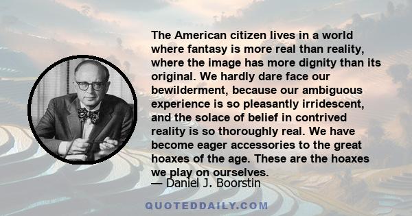 The American citizen lives in a world where fantasy is more real than reality, where the image has more dignity than its original. We hardly dare face our bewilderment, because our ambiguous experience is so pleasantly