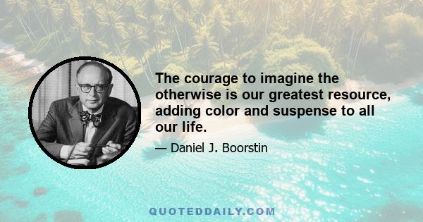 The courage to imagine the otherwise is our greatest resource, adding color and suspense to all our life.