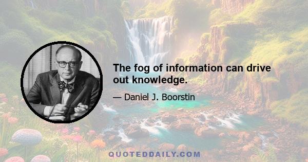 The fog of information can drive out knowledge.