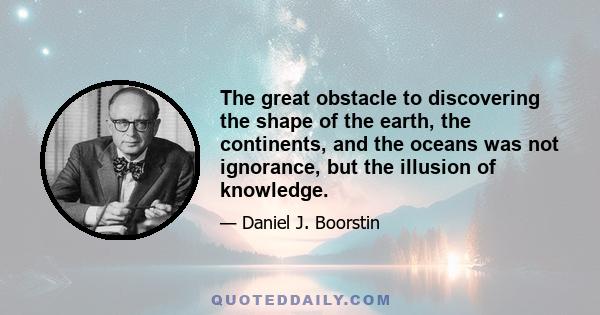 The great obstacle to discovering the shape of the earth, the continents, and the oceans was not ignorance, but the illusion of knowledge.