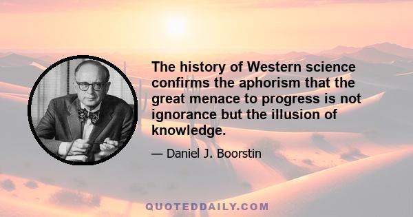 The history of Western science confirms the aphorism that the great menace to progress is not ignorance but the illusion of knowledge.