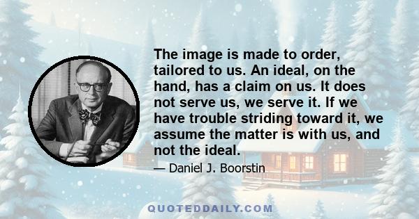 The image is made to order, tailored to us. An ideal, on the hand, has a claim on us. It does not serve us, we serve it. If we have trouble striding toward it, we assume the matter is with us, and not the ideal.