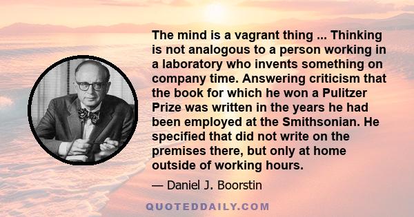 The mind is a vagrant thing ... Thinking is not analogous to a person working in a laboratory who invents something on company time. Answering criticism that the book for which he won a Pulitzer Prize was written in the 