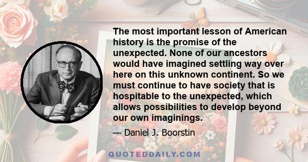 The most important lesson of American history is the promise of the unexpected. None of our ancestors would have imagined settling way over here on this unknown continent. So we must continue to have society that is