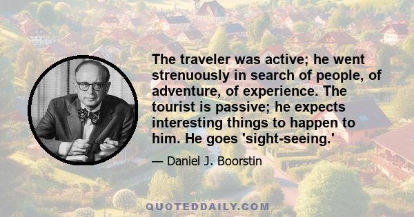 The traveler was active; he went strenuously in search of people, of adventure, of experience. The tourist is passive; he expects interesting things to happen to him. He goes 'sight-seeing.'