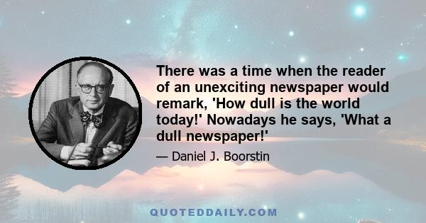 There was a time when the reader of an unexciting newspaper would remark, 'How dull is the world today!' Nowadays he says, 'What a dull newspaper!'