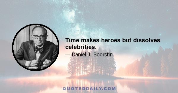 Time makes heroes but dissolves celebrities.