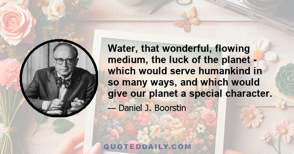 Water, that wonderful, flowing medium, the luck of the planet - which would serve humankind in so many ways, and which would give our planet a special character.