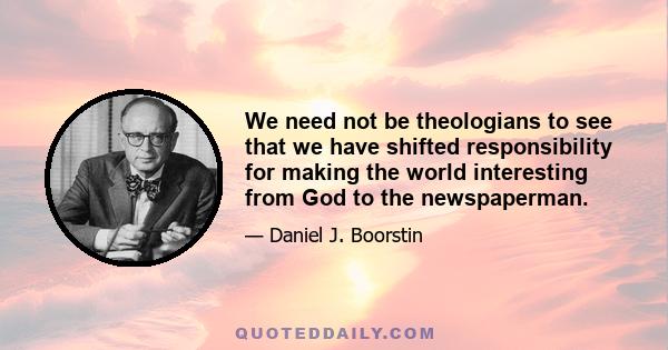 We need not be theologians to see that we have shifted responsibility for making the world interesting from God to the newspaperman.