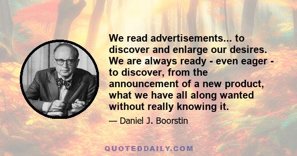 We read advertisements... to discover and enlarge our desires. We are always ready - even eager - to discover, from the announcement of a new product, what we have all along wanted without really knowing it.