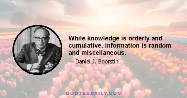 While knowledge is orderly and cumulative, information is random and miscellaneous.