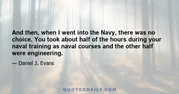 And then, when I went into the Navy, there was no choice. You took about half of the hours during your naval training as naval courses and the other half were engineering.