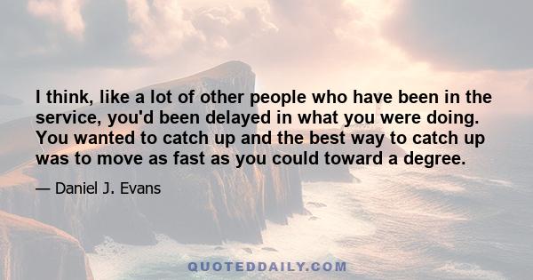 I think, like a lot of other people who have been in the service, you'd been delayed in what you were doing. You wanted to catch up and the best way to catch up was to move as fast as you could toward a degree.